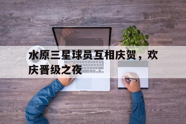 水原三星球员互相庆贺，欢庆晋级之夜