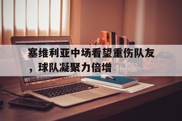 塞维利亚中场看望重伤队友，球队凝聚力倍增