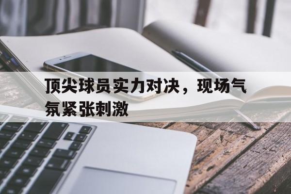 顶尖球员实力对决，现场气氛紧张刺激