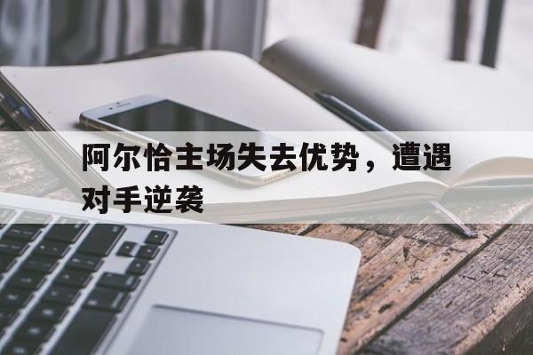 阿尔恰主场失去优势，遭遇对手逆袭