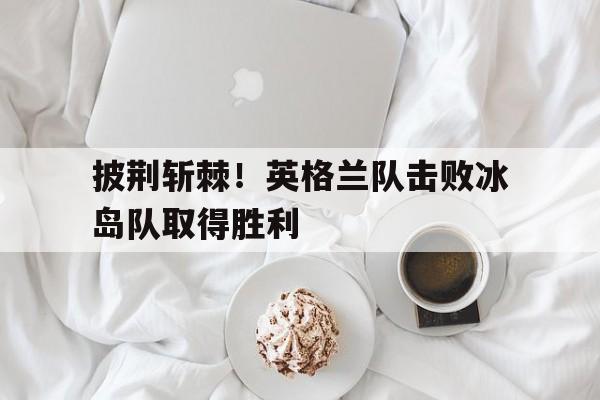 披荆斩棘！英格兰队击败冰岛队取得胜利
