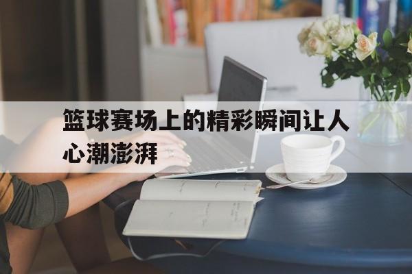 篮球赛场上的精彩瞬间让人心潮澎湃
