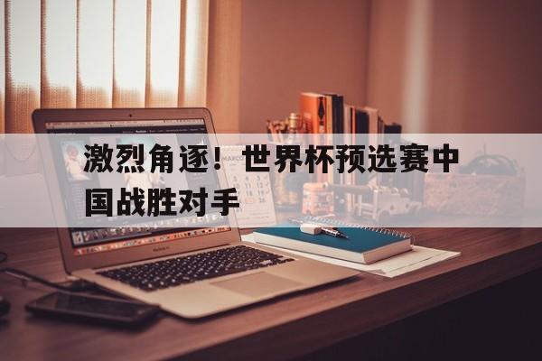 激烈角逐！世界杯预选赛中国战胜对手