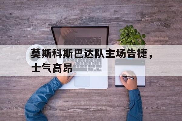 莫斯科斯巴达队主场告捷，士气高昂