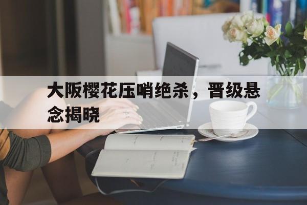 大阪樱花压哨绝杀，晋级悬念揭晓
