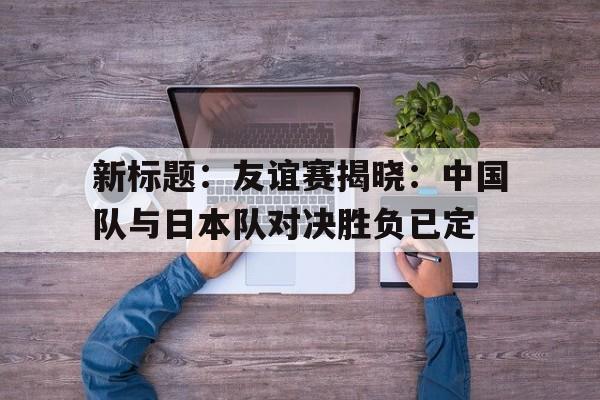 新标题：友谊赛揭晓：中国队与日本队对决胜负已定