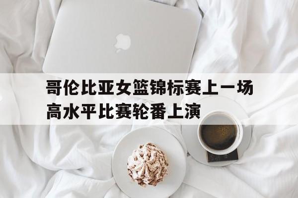 哥伦比亚女篮锦标赛上一场高水平比赛轮番上演