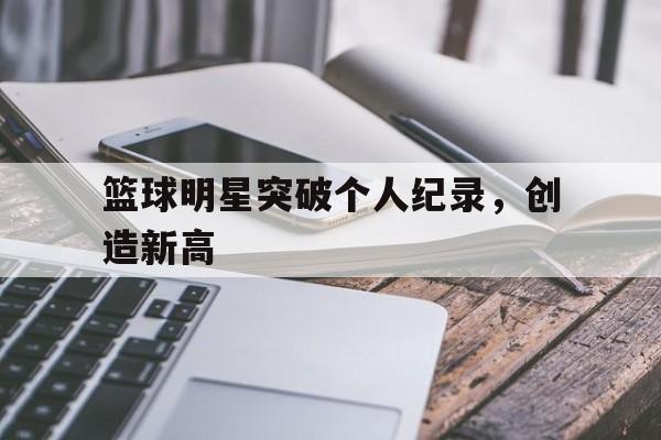 篮球明星突破个人纪录，创造新高