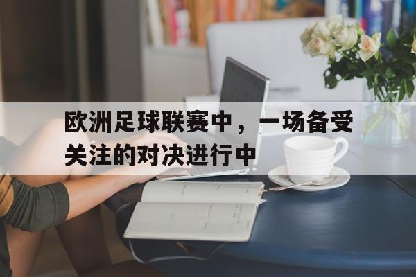 欧洲足球联赛中，一场备受关注的对决进行中