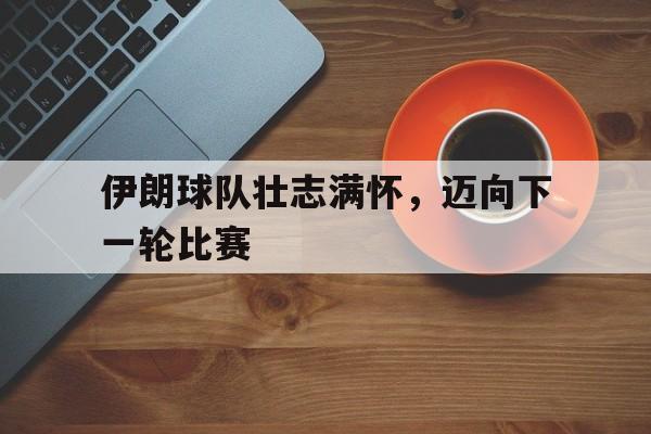 伊朗球队壮志满怀，迈向下一轮比赛