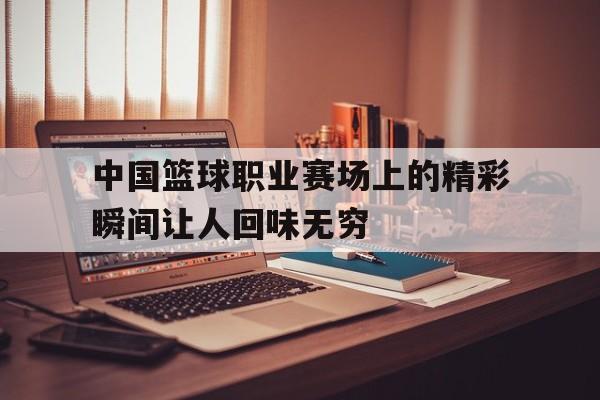 中国篮球职业赛场上的精彩瞬间让人回味无穷