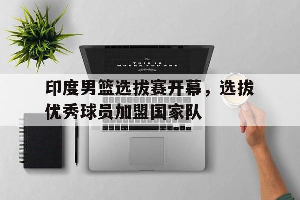 印度男篮选拔赛开幕，选拔优秀球员加盟国家队