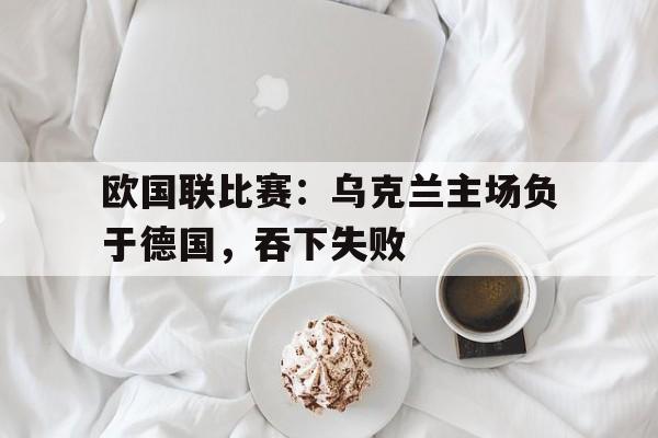 欧国联比赛：乌克兰主场负于德国，吞下失败