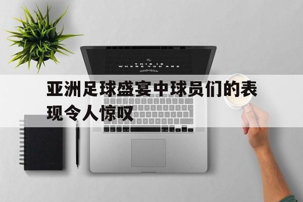 亚洲足球盛宴中球员们的表现令人惊叹